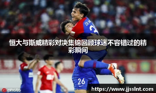 恒大与斯威精彩对决集锦回顾球迷不容错过的精彩瞬间
